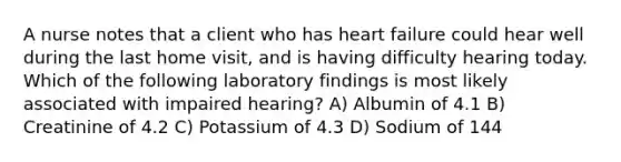 A nurse notes that a client who has heart failure could hear well during the last home visit, and is having difficulty hearing today. Which of the following laboratory findings is most likely associated with impaired hearing? A) Albumin of 4.1 B) Creatinine of 4.2 C) Potassium of 4.3 D) Sodium of 144