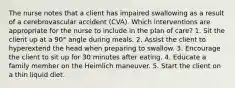 The nurse notes that a client has impaired swallowing as a result of a cerebrovascular accident (CVA). Which interventions are appropriate for the nurse to include in the plan of care? 1. Sit the client up at a 90° angle during meals. 2. Assist the client to hyperextend the head when preparing to swallow. 3. Encourage the client to sit up for 30 minutes after eating. 4. Educate a family member on the Heimlich maneuver. 5. Start the client on a thin liquid diet.