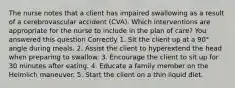 The nurse notes that a client has impaired swallowing as a result of a cerebrovascular accident (CVA). Which interventions are appropriate for the nurse to include in the plan of care? You answered this question Correctly 1. Sit the client up at a 90° angle during meals. 2. Assist the client to hyperextend the head when preparing to swallow. 3. Encourage the client to sit up for 30 minutes after eating. 4. Educate a family member on the Heimlich maneuver. 5. Start the client on a thin liquid diet.