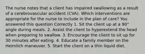 The nurse notes that a client has impaired swallowing as a result of a cerebrovascular accident (CVA). Which interventions are appropriate for the nurse to include in the plan of care? You answered this question Correctly 1. Sit the client up at a 90° angle during meals. 2. Assist the client to hyperextend the head when preparing to swallow. 3. Encourage the client to sit up for 30 minutes after eating. 4. Educate a family member on the Heimlich maneuver. 5. Start the client on a thin liquid diet.