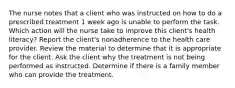 The nurse notes that a client who was instructed on how to do a prescribed treatment 1 week ago is unable to perform the task. Which action will the nurse take to improve this client's health literacy? Report the client's nonadherence to the health care provider. Review the material to determine that it is appropriate for the client. Ask the client why the treatment is not being performed as instructed. Determine if there is a family member who can provide the treatment.