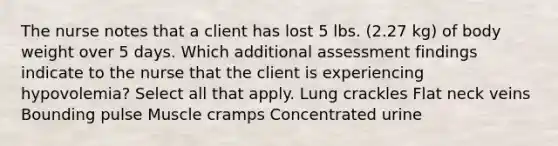 The nurse notes that a client has lost 5 lbs. (2.27 kg) of body weight over 5 days. Which additional assessment findings indicate to the nurse that the client is experiencing hypovolemia? Select all that apply. Lung crackles Flat neck veins Bounding pulse Muscle cramps Concentrated urine