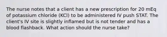 The nurse notes that a client has a new prescription for 20 mEq of potassium chloride (KCl) to be administered IV push STAT. The client's IV site is slightly inflamed but is not tender and has a blood flashback. What action should the nurse take?