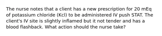 The nurse notes that a client has a new prescription for 20 mEq of potassium chloride (Kcl) to be administered IV push STAT. The client's IV site is slightly inflamed but it not tender and has a blood flashback. What action should the nurse take?