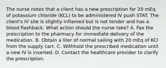 The nurse notes that a client has a new prescription for 20 mEq of potassium chloride (KCL) to be administered IV push STAT. The client's IV site is slightly inflamed but is not tender and has a blood flashback. What action should the nurse take? A. Fax the prescription to the pharmacy for immediate delivery of the medication. B. Obtain a liter of normal sailing with 20 mEq of KCl from the supply cart. C. Withhold the prescribed medication until a new IV is inserted. D. Contact the healthcare provider to clarify the prescription.