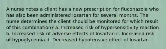 A nurse notes a client has a new prescription for fluconazole who has also been administered losartan for several months. The nurse determines the client should be monitored for which result of this combination? a. Increased risk of hypersensitivity reaction b. Increased risk of adverse effects of losartan c. Increased risk of hypoglycemia d. Decreased hypotensive effect of losartan