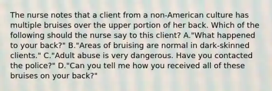 The nurse notes that a client from a non-American culture has multiple bruises over the upper portion of her back. Which of the following should the nurse say to this client? A."What happened to your back?" B."Areas of bruising are normal in dark-skinned clients." C."Adult abuse is very dangerous. Have you contacted the police?" D."Can you tell me how you received all of these bruises on your back?"