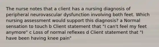 The nurse notes that a client has a nursing diagnosis of peripheral neurovascular dysfunction involving both feet. Which nursing assessment would support this diagnosis? a Normal sensation to touch b Client statement that "I can't feel my feet anymore" c Loss of normal reflexes d Client statement that "I have been having knee pain"