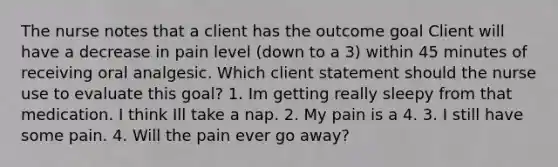 The nurse notes that a client has the outcome goal Client will have a decrease in pain level (down to a 3) within 45 minutes of receiving oral analgesic. Which client statement should the nurse use to evaluate this goal? 1. Im getting really sleepy from that medication. I think Ill take a nap. 2. My pain is a 4. 3. I still have some pain. 4. Will the pain ever go away?