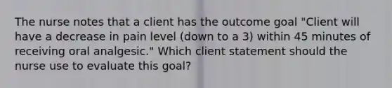 The nurse notes that a client has the outcome goal "Client will have a decrease in pain level (down to a 3) within 45 minutes of receiving oral analgesic." Which client statement should the nurse use to evaluate this goal?