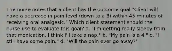 The nurse notes that a client has the outcome goal "Client will have a decrease in pain level (down to a 3) within 45 minutes of receiving oral analgesic." Which client statement should the nurse use to evaluate this goal? a. "I'm getting really sleepy from that medication. I think I'll take a nap." b. "My pain is a 4." c. "I still have some pain." d. "Will the pain ever go away?"