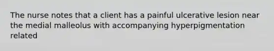 The nurse notes that a client has a painful ulcerative lesion near the medial malleolus with accompanying hyperpigmentation related