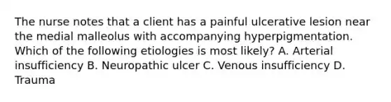 The nurse notes that a client has a painful ulcerative lesion near the medial malleolus with accompanying hyperpigmentation. Which of the following etiologies is most likely? A. Arterial insufficiency B. Neuropathic ulcer C. Venous insufficiency D. Trauma