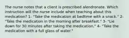 The nurse notes that a client is prescribed alendronate. Which instruction will the nurse include when teaching about this medication? 1- "Take the medication at bedtime with a snack." 2- "Take the medication in the morning after breakfast." 3- "Lie down for 30 minutes after taking the medication." 4- "Take the medication with a full glass of water."