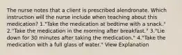 The nurse notes that a client is prescribed alendronate. Which instruction will the nurse include when teaching about this medication? 1."Take the medication at bedtime with a snack." 2."Take the medication in the morning after breakfast." 3."Lie down for 30 minutes after taking the medication." 4."Take the medication with a full glass of water." View Explanation