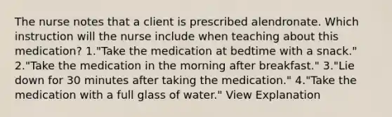 The nurse notes that a client is prescribed alendronate. Which instruction will the nurse include when teaching about this medication? 1."Take the medication at bedtime with a snack." 2."Take the medication in the morning after breakfast." 3."Lie down for 30 minutes after taking the medication." 4."Take the medication with a full glass of water." View Explanation