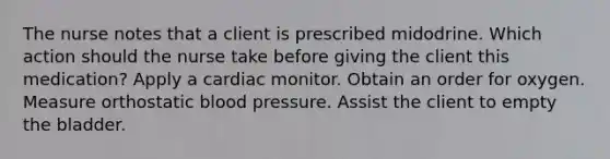 The nurse notes that a client is prescribed midodrine. Which action should the nurse take before giving the client this medication? Apply a cardiac monitor. Obtain an order for oxygen. Measure orthostatic blood pressure. Assist the client to empty the bladder.