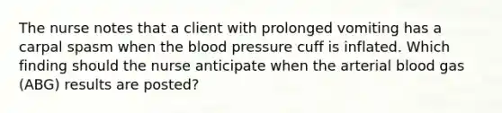 The nurse notes that a client with prolonged vomiting has a carpal spasm when the blood pressure cuff is inflated. Which finding should the nurse anticipate when the arterial blood gas​ (ABG) results are​ posted?