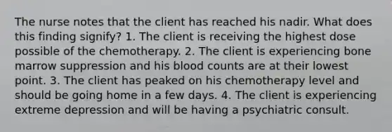 The nurse notes that the client has reached his nadir. What does this finding signify? 1. The client is receiving the highest dose possible of the chemotherapy. 2. The client is experiencing bone marrow suppression and his blood counts are at their lowest point. 3. The client has peaked on his chemotherapy level and should be going home in a few days. 4. The client is experiencing extreme depression and will be having a psychiatric consult.