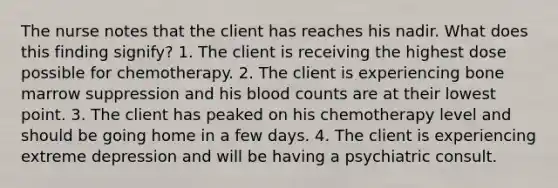 The nurse notes that the client has reaches his nadir. What does this finding signify? 1. The client is receiving the highest dose possible for chemotherapy. 2. The client is experiencing bone marrow suppression and his blood counts are at their lowest point. 3. The client has peaked on his chemotherapy level and should be going home in a few days. 4. The client is experiencing extreme depression and will be having a psychiatric consult.