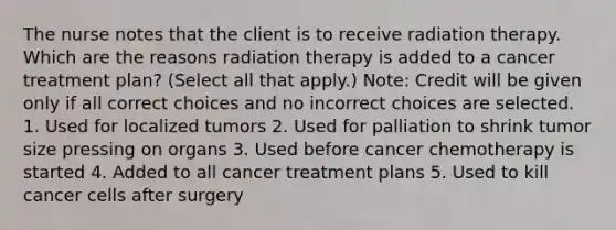 The nurse notes that the client is to receive radiation therapy. Which are the reasons radiation therapy is added to a cancer treatment plan? (Select all that apply.) Note: Credit will be given only if all correct choices and no incorrect choices are selected. 1. Used for localized tumors 2. Used for palliation to shrink tumor size pressing on organs 3. Used before cancer chemotherapy is started 4. Added to all cancer treatment plans 5. Used to kill cancer cells after surgery