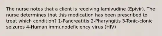 The nurse notes that a client is receiving lamivudine (Epivir). The nurse determines that this medication has been prescribed to treat which condition? 1-Pancreatitis 2-Pharyngitis 3-Tonic-clonic seizures 4-Human immunodeficiency virus (HIV)