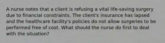 A nurse notes that a client is refusing a vital life-saving surgery due to financial constraints. The client's insurance has lapsed and the healthcare facility's policies do not allow surgeries to be performed free of cost. What should the nurse do first to deal with the situation?