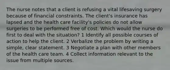 The nurse notes that a client is refusing a vital lifesaving surgery because of financial constraints. The client's insurance has lapsed and the health care facility's policies do not allow surgeries to be performed free of cost. Which would the nurse do first to deal with the situation? 1 Identify all possible courses of action to help the client. 2 Verbalize the problem by writing a simple, clear statement. 3 Negotiate a plan with other members of the health care team. 4 Collect information relevant to the issue from multiple sources.