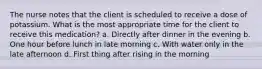 The nurse notes that the client is scheduled to receive a dose of potassium. What is the most appropriate time for the client to receive this medication? a. Directly after dinner in the evening b. One hour before lunch in late morning c. With water only in the late afternoon d. First thing after rising in the morning