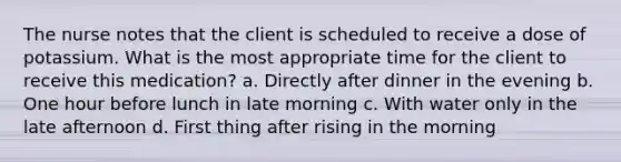 The nurse notes that the client is scheduled to receive a dose of potassium. What is the most appropriate time for the client to receive this medication? a. Directly after dinner in the evening b. One hour before lunch in late morning c. With water only in the late afternoon d. First thing after rising in the morning