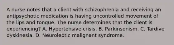 A nurse notes that a client with schizophrenia and receiving an antipsychotic medication is having uncontrolled movement of the lips and tongue. The nurse determines that the client is experiencing? A. Hypertensive crisis. B. Parkinsonism. C. Tardive dyskinesia. D. Neuroleptic malignant syndrome.