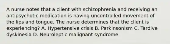 A nurse notes that a client with schizophrenia and receiving an antipsychotic medication is having uncontrolled movement of the lips and tongue. The nurse determines that the client is experiencing? A. Hypertensive crisis B. Parkinsonism C. Tardive dyskinesia D. Neuroleptic malignant syndrome