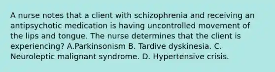 A nurse notes that a client with schizophrenia and receiving an antipsychotic medication is having uncontrolled movement of the lips and tongue. The nurse determines that the client is experiencing? A.Parkinsonism B. Tardive dyskinesia. C. Neuroleptic malignant syndrome. D. Hypertensive crisis.