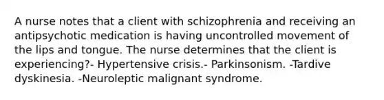 A nurse notes that a client with schizophrenia and receiving an antipsychotic medication is having uncontrolled movement of the lips and tongue. The nurse determines that the client is experiencing?- Hypertensive crisis.- Parkinsonism. -Tardive dyskinesia. -Neuroleptic malignant syndrome.