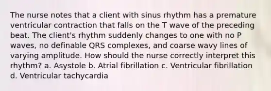 The nurse notes that a client with sinus rhythm has a premature ventricular contraction that falls on the T wave of the preceding beat. The client's rhythm suddenly changes to one with no P waves, no definable QRS complexes, and coarse wavy lines of varying amplitude. How should the nurse correctly interpret this rhythm? a. Asystole b. Atrial fibrillation c. Ventricular fibrillation d. Ventricular tachycardia