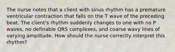 The nurse notes that a client with sinus rhythm has a premature ventricular contraction that falls on the T wave of the preceding beat. The client's rhythm suddenly changes to one with no P waves, no definable QRS complexes, and coarse wavy lines of varying amplitude. How should the nurse correctly interpret this rhythm?