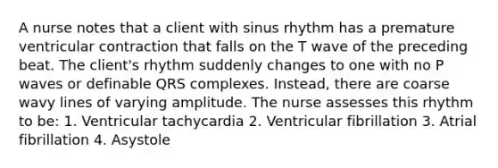 A nurse notes that a client with sinus rhythm has a premature ventricular contraction that falls on the T wave of the preceding beat. The client's rhythm suddenly changes to one with no P waves or definable QRS complexes. Instead, there are coarse wavy lines of varying amplitude. The nurse assesses this rhythm to be: 1. Ventricular tachycardia 2. Ventricular fibrillation 3. Atrial fibrillation 4. Asystole