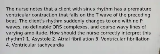 The nurse notes that a client with sinus rhythm has a premature ventricular contraction that falls on the T wave of the preceding beat. The client's rhythm suddenly changes to one with no P waves, no definable QRS complexes, and coarse wavy lines of varying amplitude. How should the nurse correctly interpret this rhythm? 1. Asystole 2. Atrial fibrillation 3. Ventricular fibrillation 4. Ventricular tachycardia