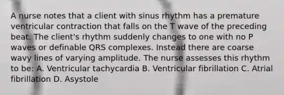 A nurse notes that a client with sinus rhythm has a premature ventricular contraction that falls on the T wave of the preceding beat. The client's rhythm suddenly changes to one with no P waves or definable QRS complexes. Instead there are coarse wavy lines of varying amplitude. The nurse assesses this rhythm to be: A. Ventricular tachycardia B. Ventricular fibrillation C. Atrial fibrillation D. Asystole