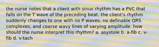 the nurse notes that a client with sinus rhythm has a PVC that falls on the T wave of the preceding beat. the client's rhythm suddenly changes to one with no P waves, no definable QRS complexes, and coarse wavy lines of varying amplitude. how should the nurse interpret this rhythm? a. asystole b. a-fib c. v-fib d. v-tach