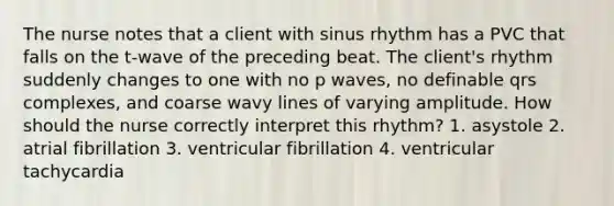 The nurse notes that a client with sinus rhythm has a PVC that falls on the t-wave of the preceding beat. The client's rhythm suddenly changes to one with no p waves, no definable qrs complexes, and coarse wavy lines of varying amplitude. How should the nurse correctly interpret this rhythm? 1. asystole 2. atrial fibrillation 3. ventricular fibrillation 4. ventricular tachycardia