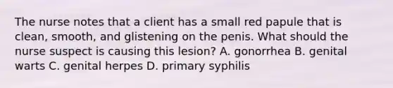 The nurse notes that a client has a small red papule that is clean, smooth, and glistening on the penis. What should the nurse suspect is causing this lesion? A. gonorrhea B. genital warts C. genital herpes D. primary syphilis