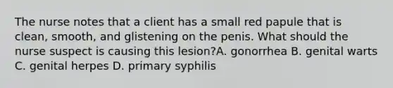 The nurse notes that a client has a small red papule that is clean, smooth, and glistening on the penis. What should the nurse suspect is causing this lesion?A. gonorrhea B. genital warts C. genital herpes D. primary syphilis