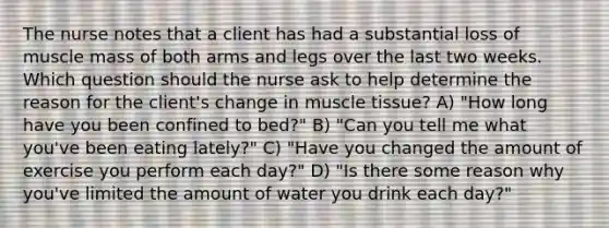 The nurse notes that a client has had a substantial loss of muscle mass of both arms and legs over the last two weeks. Which question should the nurse ask to help determine the reason for the client's change in muscle tissue? A) "How long have you been confined to bed?" B) "Can you tell me what you've been eating lately?" C) "Have you changed the amount of exercise you perform each day?" D) "Is there some reason why you've limited the amount of water you drink each day?"