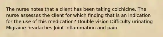 The nurse notes that a client has been taking colchicine. The nurse assesses the client for which finding that is an indication for the use of this medication? Double vision Difficulty urinating Migraine headaches Joint inflammation and pain