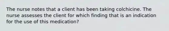 The nurse notes that a client has been taking colchicine. The nurse assesses the client for which finding that is an indication for the use of this medication?