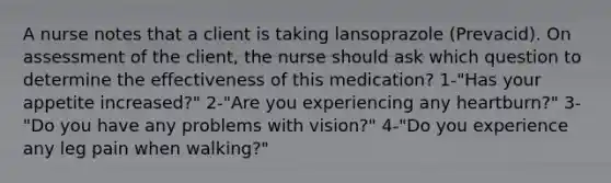 A nurse notes that a client is taking lansoprazole (Prevacid). On assessment of the client, the nurse should ask which question to determine the effectiveness of this medication? 1-"Has your appetite increased?" 2-"Are you experiencing any heartburn?" 3-"Do you have any problems with vision?" 4-"Do you experience any leg pain when walking?"