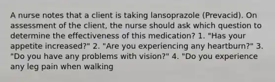 A nurse notes that a client is taking lansoprazole (Prevacid). On assessment of the client, the nurse should ask which question to determine the effectiveness of this medication? 1. "Has your appetite increased?" 2. "Are you experiencing any heartburn?" 3. "Do you have any problems with vision?" 4. "Do you experience any leg pain when walking