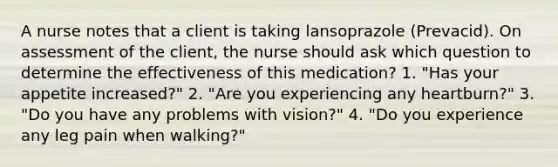 A nurse notes that a client is taking lansoprazole (Prevacid). On assessment of the client, the nurse should ask which question to determine the effectiveness of this medication? 1. "Has your appetite increased?" 2. "Are you experiencing any heartburn?" 3. "Do you have any problems with vision?" 4. "Do you experience any leg pain when walking?"