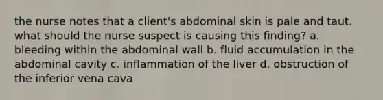 the nurse notes that a client's abdominal skin is pale and taut. what should the nurse suspect is causing this finding? a. bleeding within the abdominal wall b. fluid accumulation in the abdominal cavity c. inflammation of the liver d. obstruction of the inferior vena cava